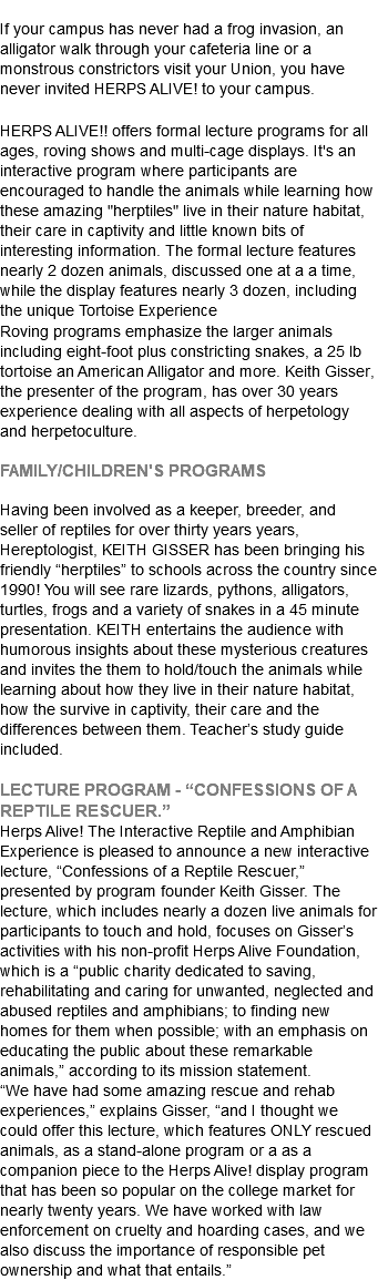  If your campus has never had a frog invasion, an alligator walk through your cafeteria line or a monstrous constrictors visit your Union, you have never invited HERPS ALIVE! to your campus. HERPS ALIVE!! offers formal lecture programs for all ages, roving shows and multi-cage displays. It's an interactive program where participants are encouraged to handle the animals while learning how these amazing "herptiles" live in their nature habitat, their care in captivity and little known bits of interesting information. The formal lecture features nearly 2 dozen animals, discussed one at a a time, while the display features nearly 3 dozen, including the unique Tortoise Experience Roving programs emphasize the larger animals including eight-foot plus constricting snakes, a 25 lb tortoise an American Alligator and more. Keith Gisser, the presenter of the program, has over 30 years experience dealing with all aspects of herpetology and herpetoculture. FAMILY/CHILDREN'S PROGRAMS Having been involved as a keeper, breeder, and seller of reptiles for over thirty years years, Hereptologist, KEITH GISSER has been bringing his friendly “herptiles” to schools across the country since 1990! You will see rare lizards, pythons, alligators, turtles, frogs and a variety of snakes in a 45 minute presentation. KEITH entertains the audience with humorous insights about these mysterious creatures and invites the them to hold/touch the animals while learning about how they live in their nature habitat, how the survive in captivity, their care and the differences between them. Teacher’s study guide included. LECTURE PROGRAM - “CONFESSIONS OF A REPTILE RESCUER.” Herps Alive! The Interactive Reptile and Amphibian Experience is pleased to announce a new interactive lecture, “Confessions of a Reptile Rescuer,” presented by program founder Keith Gisser. The lecture, which includes nearly a dozen live animals for participants to touch and hold, focuses on Gisser’s activities with his non-profit Herps Alive Foundation, which is a “public charity dedicated to saving, rehabilitating and caring for unwanted, neglected and abused reptiles and amphibians; to finding new homes for them when possible; with an emphasis on educating the public about these remarkable animals,” according to its mission statement. “We have had some amazing rescue and rehab experiences,” explains Gisser, “and I thought we could offer this lecture, which features ONLY rescued animals, as a stand-alone program or a as a companion piece to the Herps Alive! display program that has been so popular on the college market for nearly twenty years. We have worked with law enforcement on cruelty and hoarding cases, and we also discuss the importance of responsible pet ownership and what that entails.”