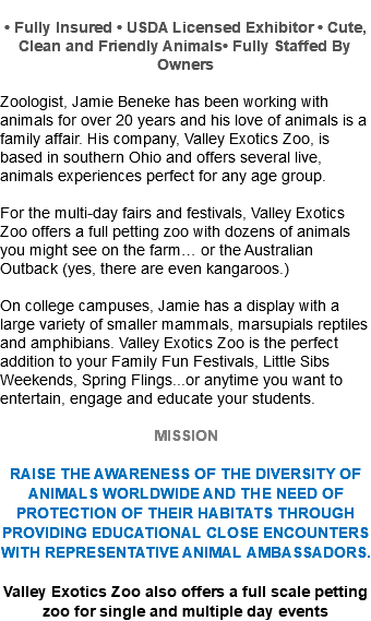  • Fully Insured • USDA Licensed Exhibitor • Cute, Clean and Friendly Animals• Fully Staffed By Owners Zoologist, Jamie Beneke has been working with animals for over 20 years and his love of animals is a family affair. His company, Valley Exotics Zoo, is based in southern Ohio and offers several live, animals experiences perfect for any age group. For the multi-day fairs and festivals, Valley Exotics Zoo offers a full petting zoo with dozens of animals you might see on the farm… or the Australian Outback (yes, there are even kangaroos.) On college campuses, Jamie has a display with a large variety of smaller mammals, marsupials reptiles and amphibians. Valley Exotics Zoo is the perfect addition to your Family Fun Festivals, Little Sibs Weekends, Spring Flings...or anytime you want to entertain, engage and educate your students. MISSION RAISE THE AWARENESS OF THE DIVERSITY OF ANIMALS WORLDWIDE AND THE NEED OF PROTECTION OF THEIR HABITATS THROUGH PROVIDING EDUCATIONAL CLOSE ENCOUNTERS WITH REPRESENTATIVE ANIMAL AMBASSADORS. Valley Exotics Zoo also offers a full scale petting zoo for single and multiple day events